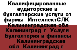 Квалифицированные аудиторские и бухгалтерские услуги от фирмы «ИнтеллектСЛК» - Калининградская обл., Калининград г. Услуги » Бухгалтерия и финансы   . Калининградская обл.,Калининград г.